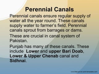 Perennial Canals
Perennial canals ensure regular supply of
water all the year round. These canals
supply water to farmer’s field. Perennial
canals sprout from barrages or dams.
These are crucial in canal system of
Pakistan.
Punjab has many of these canals. These
include Lower and upper Bari Doab,
Lower & Upper Chenab canal and
Sidhnai.
 