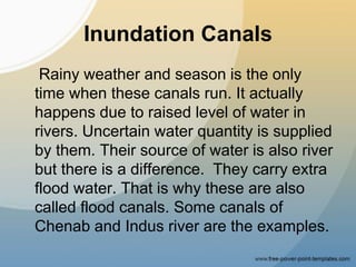 Inundation Canals
Rainy weather and season is the only
time when these canals run. It actually
happens due to raised level of water in
rivers. Uncertain water quantity is supplied
by them. Their source of water is also river
but there is a difference. They carry extra
flood water. That is why these are also
called flood canals. Some canals of
Chenab and Indus river are the examples.
 
