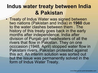 Indus water treaty between India
& Pakistan
• Treaty of Indus Water was signed between
two nations (Pakistan and India) in 1960 due
to the water clashes between them . The
history of this treaty goes back in the early
months after independence. India after
division of Punjab got headwaters of all the
rivers that flow in Pakistan. They on one
occcasion (1948, April) stopped water flow in
Pakistani rivers. Pakistan protested against
this act. An interim solution was sorted out
but the issue was permanently solved in the
form of Indus Water Treaty.
 