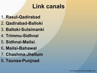 Link canals
1. Rasul-Qadirabad
2. Qadirabad-Balloki
3. Balloki-Sulaimanki
4. Trimmu-Sidhnai
5. Sidhnai-Mailsi.
6. Mailsi-Bahawal
7. Chashma-Jhellum
8. Taunsa-Punjnad.
 