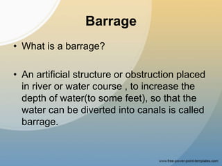 Barrage
• What is a barrage?
• An artificial structure or obstruction placed
in river or water course , to increase the
depth of water(to some feet), so that the
water can be diverted into canals is called
barrage.
 