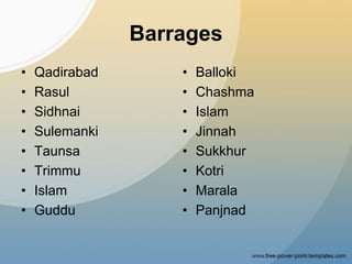 Barrages
• Qadirabad
• Rasul
• Sidhnai
• Sulemanki
• Taunsa
• Trimmu
• Islam
• Guddu
• Balloki
• Chashma
• Islam
• Jinnah
• Sukkhur
• Kotri
• Marala
• Panjnad
 