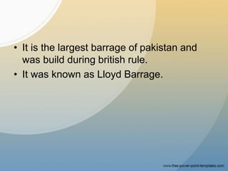 • It is the largest barrage of pakistan and
was build during british rule.
• It was known as Lloyd Barrage.
 