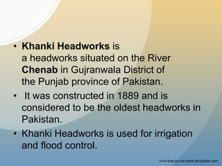 • Khanki Headworks is
a headworks situated on the River
Chenab in Gujranwala District of
the Punjab province of Pakistan.
• It was constructed in 1889 and is
considered to be the oldest headworks in
Pakistan.
• Khanki Headworks is used for irrigation
and flood control.
 