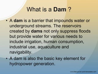 What is a Dam ?
• A dam is a barrier that impounds water or
underground streams. The reservoirs
created by dams not only suppress floods
but provide water for various needs to
include irrigation, human consumption,
industrial use, aquaculture and
navigability.
• A dam is also the basic key element for
hydropower generation.
 