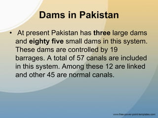 Dams in Pakistan
• At present Pakistan has three large dams
and eighty five small dams in this system.
These dams are controlled by 19
barrages. A total of 57 canals are included
in this system. Among these 12 are linked
and other 45 are normal canals.
 