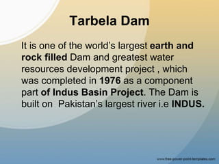 Tarbela Dam
It is one of the world’s largest earth and
rock filled Dam and greatest water
resources development project , which
was completed in 1976 as a component
part of Indus Basin Project. The Dam is
built on Pakistan’s largest river i.e INDUS.
 