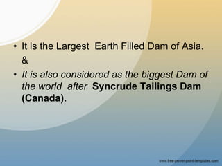 • It is the Largest Earth Filled Dam of Asia.
&
• It is also considered as the biggest Dam of
the world after Syncrude Tailings Dam
(Canada).
 