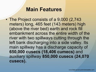 Main Features
• The Project consists of a 9,000 (2,743
meters) long, 465 feet (143 meters) high
(above the river bed) earth and rock fill
embankment across the entire width of the
river with two spillways cutting through the
left bank discharging into a side valley. Its
main spillway has a discharge capacity of
650,000 cusecs (18,406 cumecs) and
auxiliary spillway 850,000 cusecs (24,070
cusecs).
 