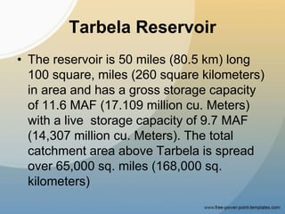 Tarbela Reservoir
• The reservoir is 50 miles (80.5 km) long
100 square, miles (260 square kilometers)
in area and has a gross storage capacity
of 11.6 MAF (17.109 million cu. Meters)
with a live storage capacity of 9.7 MAF
(14,307 million cu. Meters). The total
catchment area above Tarbela is spread
over 65,000 sq. miles (168,000 sq.
kilometers)
 