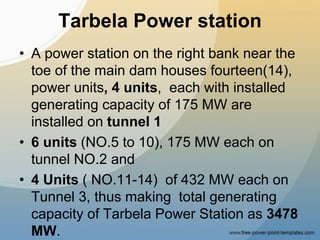 Tarbela Power station
• A power station on the right bank near the
toe of the main dam houses fourteen(14),
power units, 4 units, each with installed
generating capacity of 175 MW are
installed on tunnel 1
• 6 units (NO.5 to 10), 175 MW each on
tunnel NO.2 and
• 4 Units ( NO.11-14) of 432 MW each on
Tunnel 3, thus making total generating
capacity of Tarbela Power Station as 3478
MW.
 