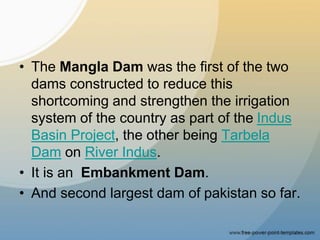 • The Mangla Dam was the first of the two
dams constructed to reduce this
shortcoming and strengthen the irrigation
system of the country as part of the Indus
Basin Project, the other being Tarbela
Dam on River Indus.
• It is an Embankment Dam.
• And second largest dam of pakistan so far.
 
