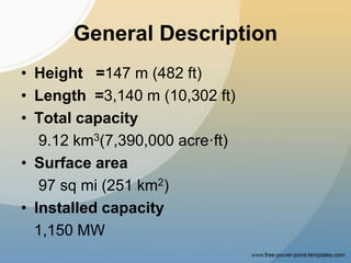 General Description
• Height =147 m (482 ft)
• Length =3,140 m (10,302 ft)
• Total capacity
9.12 km3(7,390,000 acre·ft)
• Surface area
97 sq mi (251 km2)
• Installed capacity
1,150 MW
 