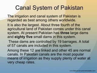 Canal System of Pakistan
The irrigation and canal system of Pakistan is
regarded as best among others worldwide.
It is also the largest. About three fourth of the
agricultural land of Pakistan comes under this canal
system. At present Pakistan has three large dams
and eighty five small dams in this system.
These dams are controlled by 19 barrages. A total
of 57 canals are included in this system.
Among these 12 are linked and other 45 are normal
canals. In Pakistan canals are the most popular
means of irrigation as they supply plenty of water at
very cheap rates.
 
