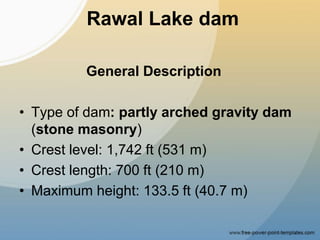 Rawal Lake dam
General Description
• Type of dam: partly arched gravity dam
(stone masonry)
• Crest level: 1,742 ft (531 m)
• Crest length: 700 ft (210 m)
• Maximum height: 133.5 ft (40.7 m)
 