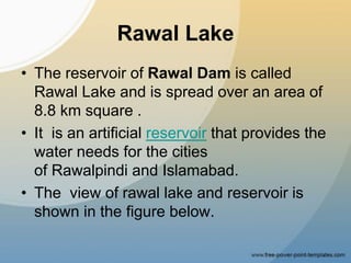 Rawal Lake
• The reservoir of Rawal Dam is called
Rawal Lake and is spread over an area of
8.8 km square .
• It is an artificial reservoir that provides the
water needs for the cities
of Rawalpindi and Islamabad.
• The view of rawal lake and reservoir is
shown in the figure below.
 