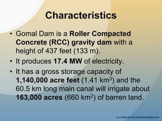 Characteristics
• Gomal Dam is a Roller Compacted
Concrete (RCC) gravity dam with a
height of 437 feet (133 m).
• It produces 17.4 MW of electricity.
• It has a gross storage capacity of
1,140,000 acre feet (1.41 km3) and the
60.5 km long main canal will irrigate about
163,000 acres (660 km2) of barren land.
 