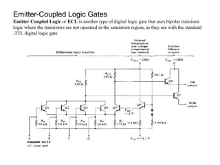 Emitter-Coupled Logic Gates
Emitter Coupled Logic or ECL is another type of digital logic gate that uses bipolar transistor
logic where the transistors are not operated in the saturation region, as they are with the standard
TTL digital logic gate.
 
