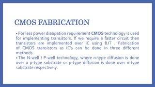 CMOS FABRICATION
• For less power dissipation requirement CMOS technology is used
for implementing transistors. If we require a faster circuit then
transistors are implemented over IC using BJT . Fabrication
of CMOS transistors as IC’s can be done in three different
methods.
• The N-well / P-well technology, where n-type diffusion is done
over a p-type substrate or p-type diffusion is done over n-type
substrate respectively.
 