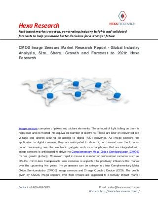 Hexa Research
Fact-based market research, penetrating industry insights and validated
forecasts to help you make better decisions for a stronger future
Contact: +1-800-489-3075 Email : sales@hexaresearch.com
Website: http://www.hexaresearch.com/
CMOS Image Sensors Market Research Report - Global Industry
Analysis, Size, Share, Growth and Forecast to 2020: Hexa
Research
Image sensors comprise of pixels and picture elements. The amount of light falling on them is
registered and converted into equivalent number of electrons. These are later on converted into
voltage and altered utilizing an analog to digital (A/D) converter. As image sensors find
application in digital cameras, they are anticipated to show higher demand over the forecast
period. Increasing need for electronic gadgets such as smartphones that are integrated with
image sensors is anticipated to drive the Complementary Metal Oxide Semiconductor (CMOS)
market growth globally. Moreover, rapid increase in number of professional cameras such as
DSLRs, mirror-less transposable lens cameras is expected to positively influence the market
over the upcoming five years. Image sensors can be categorized into Complementary Metal
Oxide Semiconductor (CMOS) image sensors and Charge Coupled Device (CCD). The profits
given by CMOS image sensors over their threats are expected to positively impact market
 