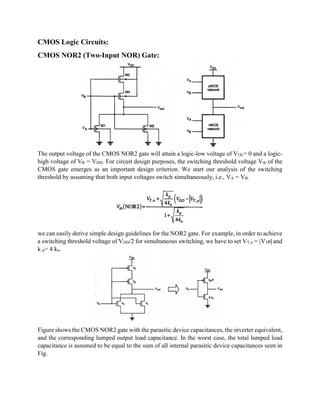 CMOS Logic Circuits:
CMOS NOR2 (Two-Input NOR) Gate:
The output voltage of the CMOS NOR2 gate will attain a logic-low voltage of VOL= 0 and a logic-
high voltage of VR = VDD. For circuit design purposes, the switching threshold voltage Vth of the
CMOS gate emerges as an important design criterion. We start our analysis of the switching
threshold by assuming that both input voltages switch simultaneously, i.e., VA = VB.
we can easily derive simple design guidelines for the NOR2 gate. For example, in order to achieve
a switching threshold voltage of VDD/2 for simultaneous switching, we have to set VT,n = |VTP| and
k p= 4 kn.
Figure shows the CMOS NOR2 gate with the parasitic device capacitances, the inverter equivalent,
and the corresponding lumped output load capacitance. In the worst case, the total lumped load
capacitance is assumed to be equal to the sum of all internal parasitic device capacitances seen in
Fig.
 