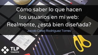 Cómo saber lo que hacen
los usuarios en mi web:
Realmente, ¿está bien diseñada?
Jacob Celso Rodríguez Torres
 