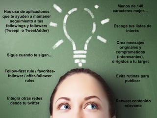 Has uso de aplicaciones
que te ayuden a mantener
seguimiento a tus
followings y followers
(Tweepi o TweetAdder)

Sigue cuando te sigan…

Follow-first rule / favoritesfollower / offer-follower
rules

Integra otras redes
desde tu twitter

Menos de 140
caracteres mejor…

Escoge tus listas de
interés
Crea mensajes
originales y
comprometidos
(interesantes),
dirigidos a tu target

Evita rutinas para
publicar

Retweet contenido
relevante

 