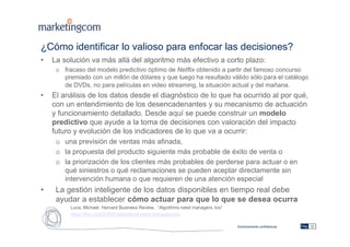Estrictamente confidencial
¿Cómo identificar lo valioso para enfocar las decisiones?
• La solución va más allá del algoritmo más efectivo a corto plazo:
o fracaso del modelo predictivo óptimo de Netflix obtenido a partir del famoso concurso
premiado con un millón de dólares y que luego ha resultado válido sólo para el catálogo
de DVDs, no para películas en video streaming, la situación actual y del mañana.
• El análisis de los datos desde el diagnóstico de lo que ha ocurrido al por qué,
con un entendimiento de los desencadenantes y su mecanismo de actuación
y funcionamiento detallado. Desde aquí se puede construir un modelo
predictivo que ayude a la toma de decisiones con valoración del impacto
futuro y evolución de los indicadores de lo que va a ocurrir:
o una previsión de ventas más afinada,
o la propuesta del producto siguiente más probable de éxito de venta o
o la priorización de los clientes más probables de perderse para actuar o en
qué siniestros o qué reclamaciones se pueden aceptar directamente sin
intervención humana o que requieren de una atención especial
• La gestión inteligente de los datos disponibles en tiempo real debe
ayudar a establecer cómo actuar para que lo que se desea ocurra
Luca, Michael, Harvard Business Review, “Algotihms need managers, too”
https://hbr.org/2016/01/algorithms-need-managers-too
Pág. 12
 