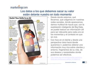 Estrictamente confidencial
Los datos a los que debemos sacar su valor
están delante nuestro en todo momento
• Desde donde estamos, qué
llevamos, qué colgamos en nuestras
redes sociales, donde aparecemos,
damos multitud de inputs que, con la
explotación inteligente del Big Data,
se puede traducir en información útil
para ser relevante para cada uno en
los momentos y el contexto en que
se vive.
• Con foco en el cliente y desde una
perspectiva clara hacia donde
queremos ir, podemos obtener una
información muy rica sobre clientes y
entorno, fragmentos de su vida, de
sus deseos y necesidades donde
podemos ser efectivos.
• http://www.wsj.com/articles/smile-marketing-
firms-are-mining-your-selfies-1412882222
Pág. 3
 