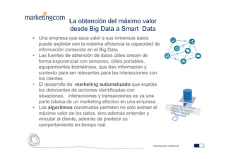 Estrictamente confidencial
La obtención del máximo valor
desde Big Data a Smart Data
• Una empresa que saca valor a sus inmensos datos
puede explotar con la máxima eficiencia la capacidad de
información contenida en el Big Data.
• Las fuentes de obtención de datos útiles crecen de
forma exponencial con sensores, útiles portables,
equipamientos biométricos, que dan información y
contexto para ser relevantes para las interacciones con
los clientes.
• El desarrollo de marketing automatizado que explota
los detonantes de acciones identificadas con
situaciones, interacciones y transacciones es ya una
parte básica de un marketing efectivo en una empresa.
• Los algoritmos construidos permiten no sólo extraer el
máximo valor de los datos, sino además entender y
vincular al cliente, además de predecir su
comportamiento en tiempo real.
 