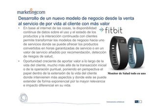 Estrictamente confidencial
Desarrollo de un nuevo modelo de negocio desde la venta
al servicio de por vida al cliente con más valor
• En base al internet de las cosas, la disponibilidad
continua de datos sobre el uso y el estado de los
productos y la interacción continuada con clientes
permite transformar los modelos de negocio hacia uno
de servicios donde se puede ofrecer los productos
convertidos en horas garantizadas de servicio o en un
valor de servicio añadido por recomendación, detección
de riesgos de salud,
• Oportunidad creciente de aportar valor a lo largo de la
vida del cliente, mucho más allá de la transacción inicial
o de la operación puntual, poniendo en perspectiva el
papel dentro de la extensión de la vida del cliente
donde intervienen más aspectos y donde este se puede
extender de forma exponencial por la mayor relevancia
e impacto diferencial en su vida.
Pág. 8
Monitor de Salud todo en uno
 