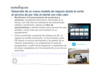 Estrictamente confidencial
Desarrollo de un nuevo modelo de negocio desde la venta
al servicio de por vida al cliente con más valor
• Monitorizar el funcionamiento de productos y
servicios, recopilando información continuada en el
tiempo, con todo tipo de indicadores de productividad,
calidad y rendimiento. Aporta un valor de
asesoramiento a clientes finales como servicio de valor
añadido, mucho más que una inversión en un
equipamiento.
• Como comentaba un gerente de software de GE, su
negocio es vender locomoción, no locomotoras, pues
GE ofrece un servicio permanente y de gestión de su
máximo rendimiento y no simplemente la venta de
equipamiento, a partir de la integración y explotación de
los datos recopilados en el funcionamiento y uso de sus
productos.
http://www.fastcompany.com/3031272/can-jeff-immelt-really-make-
the-world-1-better
Pág. 9
 