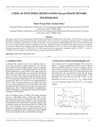 IJRET: International Journal of Research in Engineering and Technology eISSN: 2319-1163 | pISSN: 2321-7308
__________________________________________________________________________________________
Volume: 03 Issue: 05 | May-2014, Available @ http://www.ijret.org 25
CMOS ACTIVE PIXEL DESIGN USING 0.6 μm IMAGE SENSOR
TECHNOLOGY
Niladri Pratap Maity1
, Reshmi Maity2
1
Assistant Professor, Department of Electronics & Communication Engineering, Mizoram University (A Central
University), Aizawl-796004, India
2
Assistant Professor, Department of Electronics & Communication Engineering, Mizoram University (A Central
University), Aizawl-796004, India
Abstract
This paper describes the Complementary Metal Oxide Semiconductor (CMOS) Active Pixel Sensor (APS) that has become a huge
demand for imaging systems because of a better picture quality, low cost, low power consumption and lesser noise as compared with
the features of charged coupled devices (CCDs). In this paper, we have designed a CMOS Photodiode APS in 0.6 μm technology that
has a lower voltage and noise reduction capability for the pixel. Simulation results with PSPICE and schematic design are presented
and discussed. The measured voltage swing at the output for the APS design is 0.47 V to 3.04 V for the supply voltage of 3.3 V and the
calculated conversion gain is 5.24590 μV/e. The total capacitance has calculated by simulation result is 30.50 fF. Lastly, we
concluded with a description of some applications and opportunities for the CMOS APS.
Keywords: CMOS APS, Photodiode APS.
-----------------------------------------------------------------------***----------------------------------------------------------------------
1. INTRODUCTION
In modern days, Image sensors are an important factor in
many image sensing and capture applications. The trend for
new markets are based on digital cameras, webcams, computer
based videos, smart toys, mobile phones cameras, and in many
scientific applications. In past, before 1960, image sensor was
fully based on film photography and vacuum tube. But during
1960, solid state image sensor was introduced with varying
degrees of success using nMOS, pMOS and Bipolar Process
[1]. With the growth of technology, CCD was invented during
the period of 1960 to 1975 and CCD was commercialized in
1975 to 1990. In present generation, the widely used CCD
sensors are being replaced by the existing CMOS APS which
are characterized by reduced pixel size, give fast readouts and
reduced noise. Due to these developments and applications,
CMOS APS designs are challenging the saturated and matured
technology of CCD sensors.
There are different types of CMOS APS designs presented
such as: 1) Photodiode APS, 2) Photo gate APS, 3) Log-
Photodiode APS, and 4) P-I-N Photodiode APS. In this article,
after examining various types of APS, we present an approach
for Photodiode APS using CMIOS technology. Based on the
technology scaling, the current state-of-the-art of CMOS APS
has a very low-power and low-voltage operations and is
suitable for integrating low-cost camera-on-a-chip [2-5]. The
design of the photodiode APS is implemented using PSPICE
tool and its simulation results is also included in this paper.
2. IMPLEMENTATION OF PHOTODIODE APS
The schematic view of a basic photodiode APS is shown in
Figure 1. It contains a photodiode, which is used for sensing
light, three NMOS transistors i.e. the reset transistors (M1), a
source follower transistor (M2) acting as a buffer transistor
and a row select transistor (M3) [6-8]. When light falls on the
photodiode [9] it gets converted into charge and the charge
gets converted into voltage at the sensing capacitor of the
photodiode only when the reset transistor is OFF. So, the
photodiode can only be reset by TRDD VV  voltage (where
TRV is the threshold voltage of M1 and DDV is the supply
voltage).
Fig-1: Structure of single CMOS photodiode APS
 