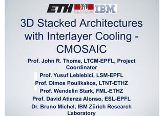 3D Stacked Architectures
 with Interlayer Cooling -
        CMOSAIC
 Prof. John R. Thome, LTCM-EPFL, Project
                Coordinator
      Prof. Yusuf Leblebici, LSM-EPFL
    Prof. Dimos Poulikakos, LTNT-ETHZ
      Prof. Wendelin Stark, FML-ETHZ
   Prof. David Atienza Alonso, ESL-EPFL
  Dr. Bruno Michel, IBM Zürich Research
                 Laboratory
 