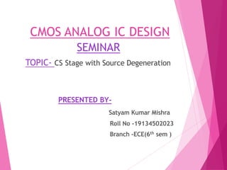 CMOS ANALOG IC DESIGN
SEMINAR
TOPIC- CS Stage with Source Degeneration
PRESENTED BY-
Satyam Kumar Mishra
Roll No -19134502023
Branch –ECE(6th sem )
 