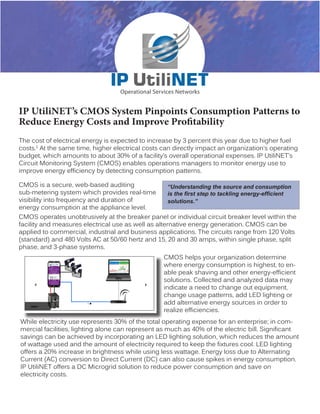 IP UtiliNET’s CMOS System Pinpoints Consumption Patterns to 
Reduce Energy Costs and Improve Profitability 
The cost of electrical energy is expected to increase by 3 percent this year due to higher fuel 
costs.1 At the same time, higher electrical costs can directly impact an organization’s operating 
budget, which amounts to about 30% of a facility’s overall operational expenses. IP UtiliNET’s 
Circuit Monitoring System (CMOS) enables operations managers to monitor energy use to 
improve energy efficiency by detecting consumption patterns. 
CMOS is a secure, web-based auditing 
sub-metering system which provides real-time 
visibility into frequency and duration of 
energy consumption at the appliance level. 
CMOS operates unobtrusively at the breaker panel or individual circuit breaker level within the 
facility and measures electrical use as well as alternative energy generation. CMOS can be 
applied to commercial, industrial and business applications. The circuits range from 120 Volts 
(standard) and 480 Volts AC at 50/60 hertz and 15, 20 and 30 amps, within single phase, split 
phase, and 3-phase systems. 
CMOS helps your organization determine 
where energy consumption is highest, to en-able 
peak shaving and other energy-efficient 
solutions. Collected and analyzed data may 
indicate a need to change out equipment, 
change usage patterns, add LED lighting or 
add alternative energy sources in order to 
realize efficiencies. 
While electricity use represents 30% of the total operating expense for an enterprise; in com-mercial 
facilities, lighting alone can represent as much as 40% of the electric bill. Significant 
savings can be achieved by incorporating an LED lighting solution, which reduces the amount 
of wattage used and the amount of electricity required to keep the fixtures cool. LED lighting 
offers a 20% increase in brightness while using less wattage. Energy loss due to Alternating 
Current (AC) conversion to Direct Current (DC) can also cause spikes in energy consumption. 
IP UtiliNET offers a DC Microgrid solution to reduce power consumption and save on 
electricity costs. 
“Understanding the source and consumption 
is the first step to tackling energy-efficient 
solutions.” 
 