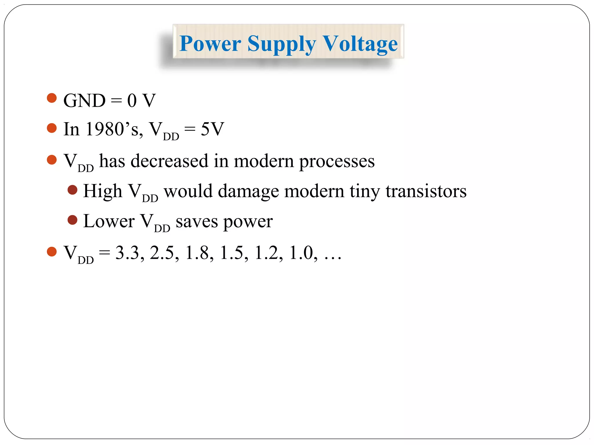 Power Supply Voltage
GND = 0 V
In 1980’s, VDD = 5V
VDD has decreased in modern processes
High VDD would damage modern tiny transistors
Lower VDD saves power
VDD = 3.3, 2.5, 1.8, 1.5, 1.2, 1.0, …
 