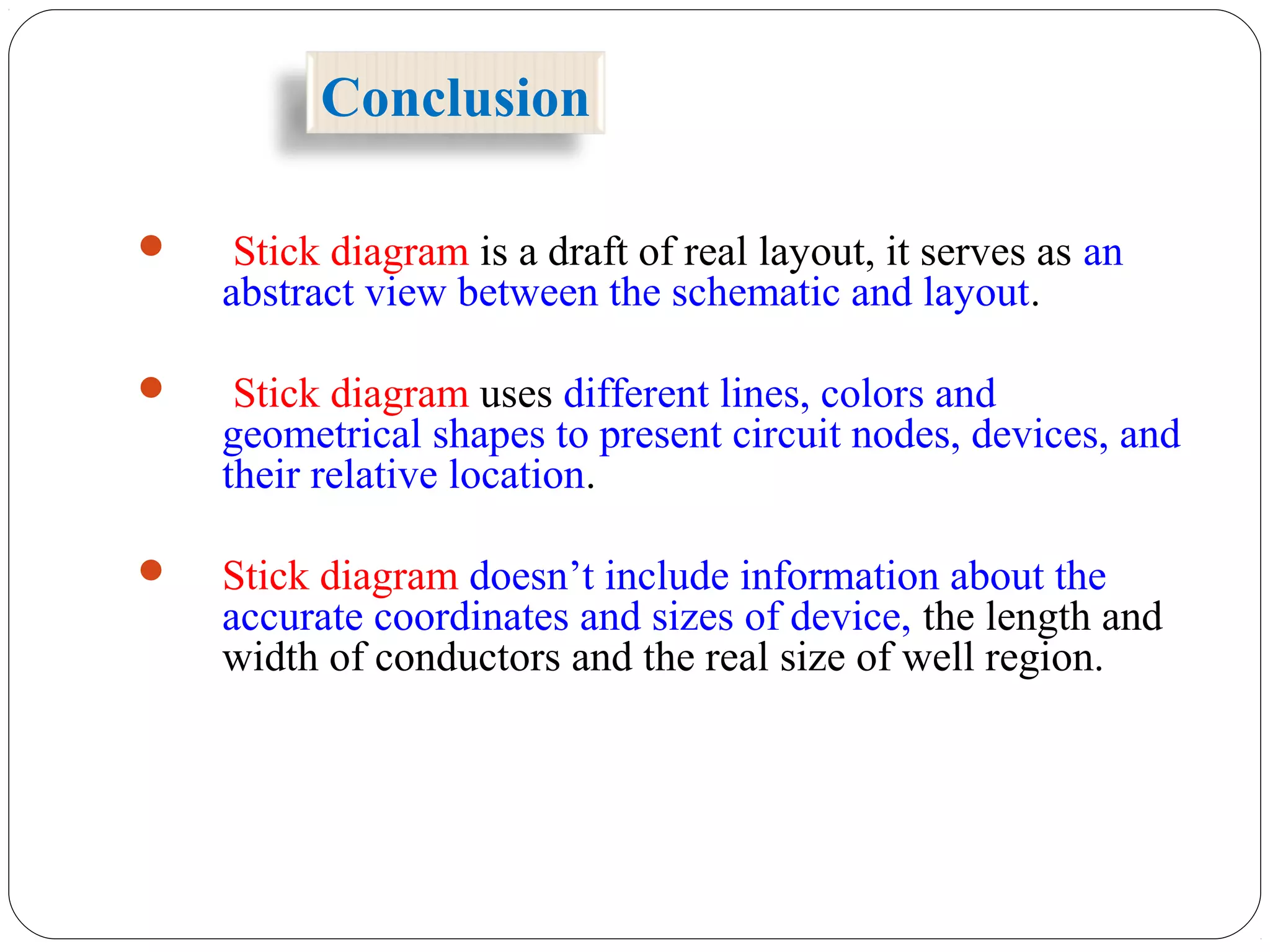 Conclusion
 Stick diagram is a draft of real layout, it serves as an
abstract view between the schematic and layout.
 Stick diagram uses different lines, colors and
geometrical shapes to present circuit nodes, devices, and
their relative location.
 Stick diagram doesn’t include information about the
accurate coordinates and sizes of device, the length and
width of conductors and the real size of well region.
 