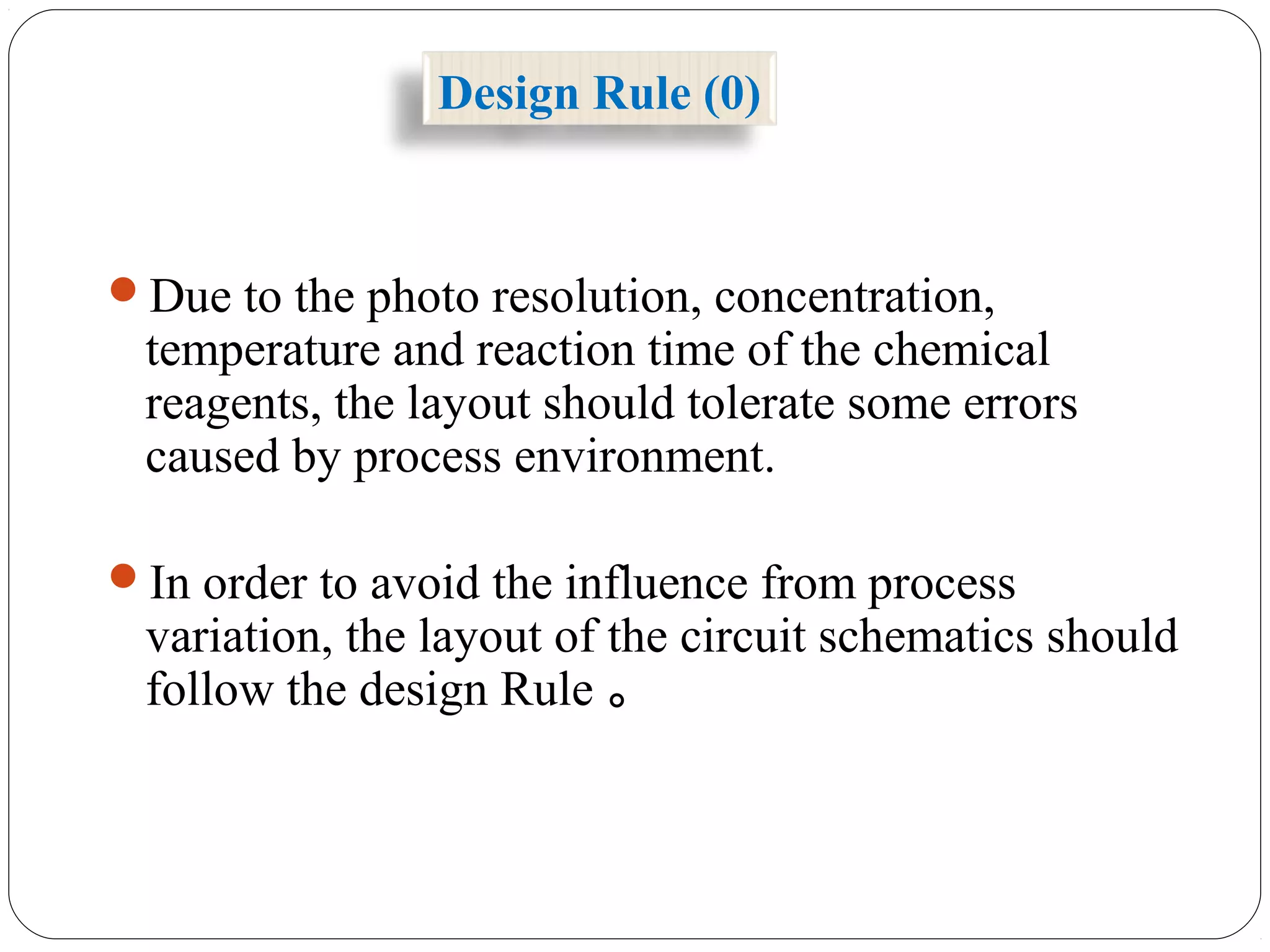 Design Rule (0)
Due to the photo resolution, concentration,
temperature and reaction time of the chemical
reagents, the layout should tolerate some errors
caused by process environment.
In order to avoid the influence from process
variation, the layout of the circuit schematics should
follow the design Rule 。
 