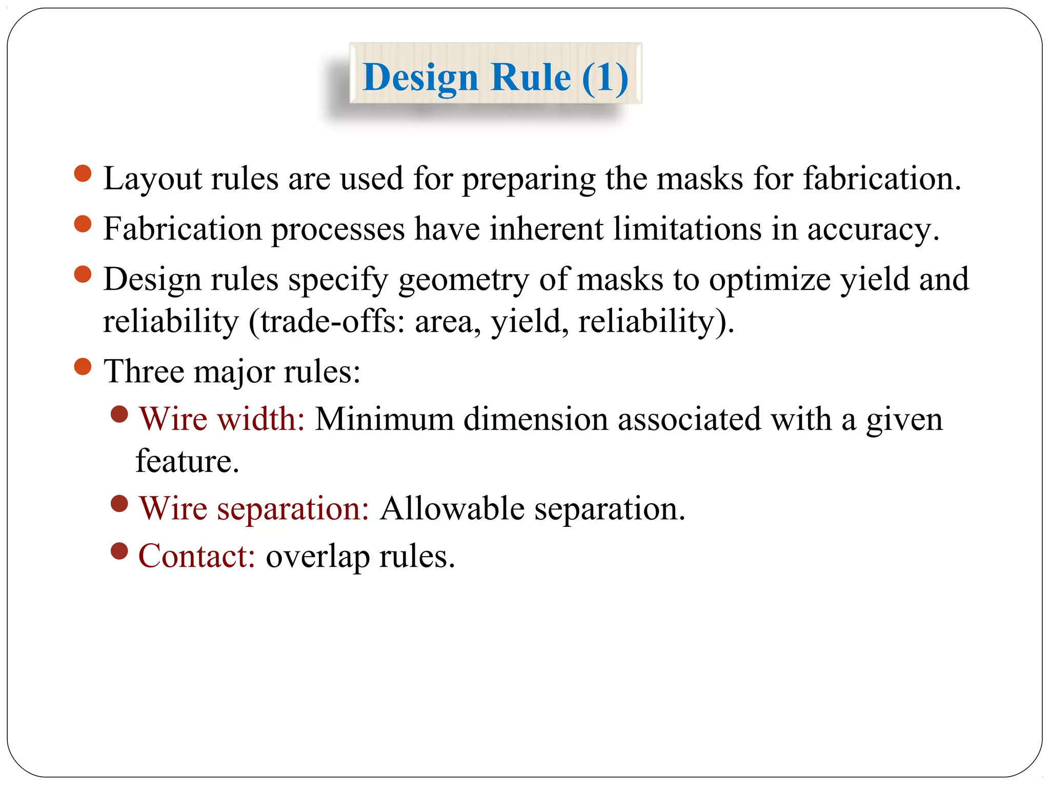 Design Rule (1)
Layout rules are used for preparing the masks for fabrication.
Fabrication processes have inherent limitations in accuracy.
Design rules specify geometry of masks to optimize yield and
reliability (trade-offs: area, yield, reliability).
Three major rules:
Wire width: Minimum dimension associated with a given
feature.
Wire separation: Allowable separation.
Contact: overlap rules.
 