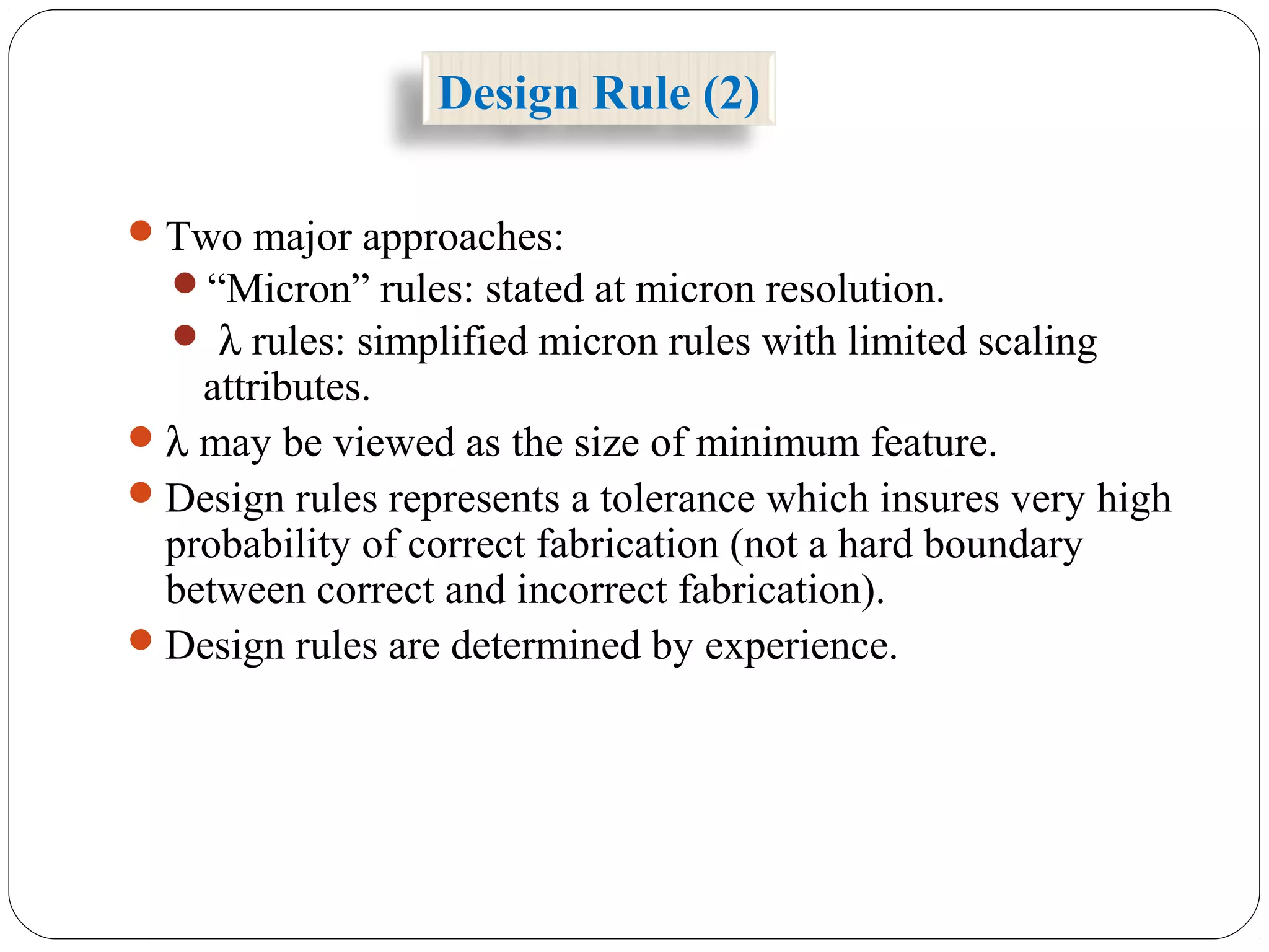 Two major approaches:
“Micron” rules: stated at micron resolution.
 λ rules: simplified micron rules with limited scaling
attributes.
λ may be viewed as the size of minimum feature.
Design rules represents a tolerance which insures very high
probability of correct fabrication (not a hard boundary
between correct and incorrect fabrication).
Design rules are determined by experience.
Design Rule (2)
 