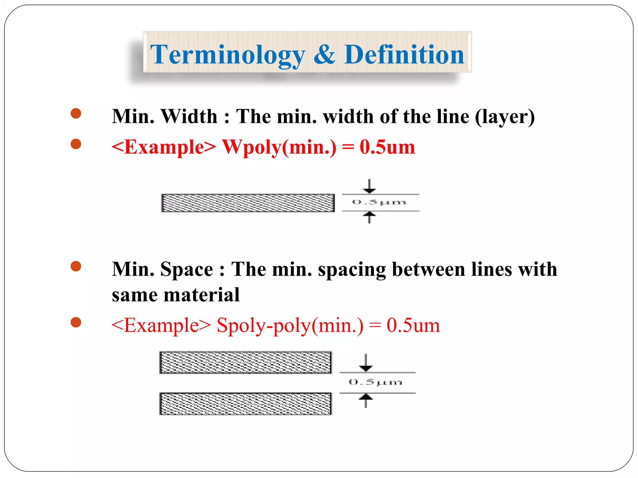 Terminology & Definition
 Min. Width : The min. width of the line (layer)
 <Example> Wpoly(min.) = 0.5um
 Min. Space : The min. spacing between lines with
same material
 <Example> Spoly-poly(min.) = 0.5um
 