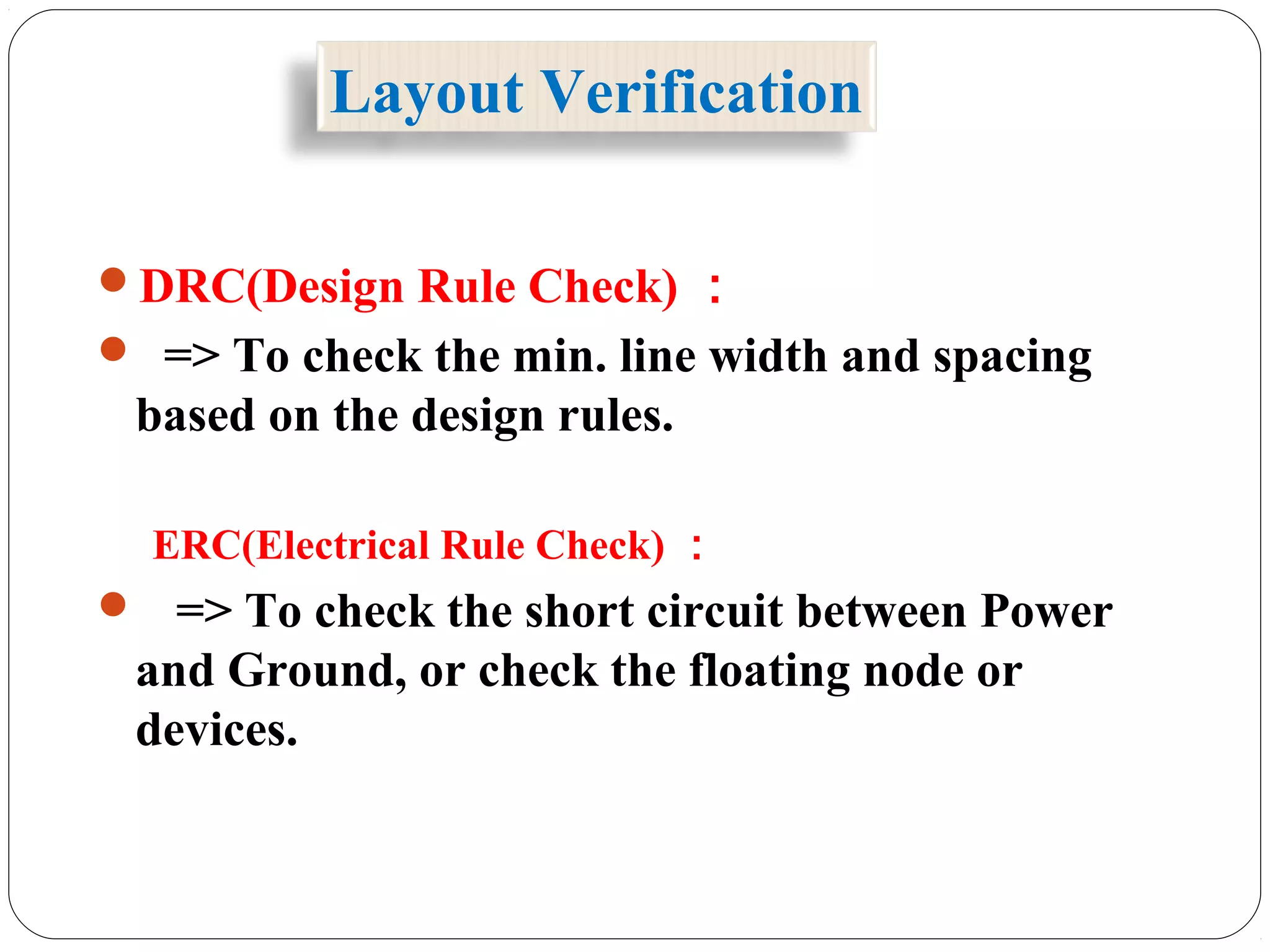 Layout Verification
DRC(Design Rule Check) ：
 => To check the min. line width and spacing
based on the design rules.
ERC(Electrical Rule Check) ：
 => To check the short circuit between Power
and Ground, or check the floating node or
devices.
 