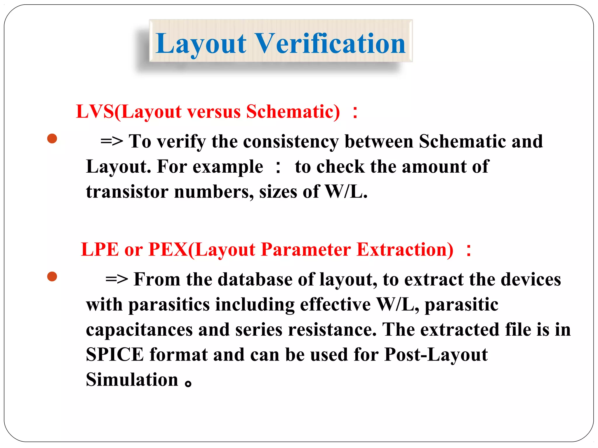 LVS(Layout versus Schematic) ：
 => To verify the consistency between Schematic and
Layout. For example ： to check the amount of
transistor numbers, sizes of W/L.
LPE or PEX(Layout Parameter Extraction) ：
 => From the database of layout, to extract the devices
with parasitics including effective W/L, parasitic
capacitances and series resistance. The extracted file is in
SPICE format and can be used for Post-Layout
Simulation 。
Layout Verification
 