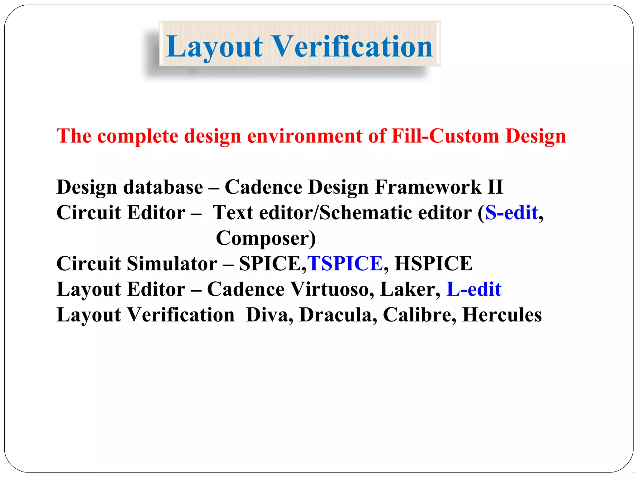 The complete design environment of Fill-Custom Design
Design database – Cadence Design Framework II
Circuit Editor – Text editor/Schematic editor (S-edit,
Composer)
Circuit Simulator – SPICE,TSPICE, HSPICE
Layout Editor – Cadence Virtuoso, Laker, L-edit
Layout Verification Diva, Dracula, Calibre, Hercules
Layout Verification
 