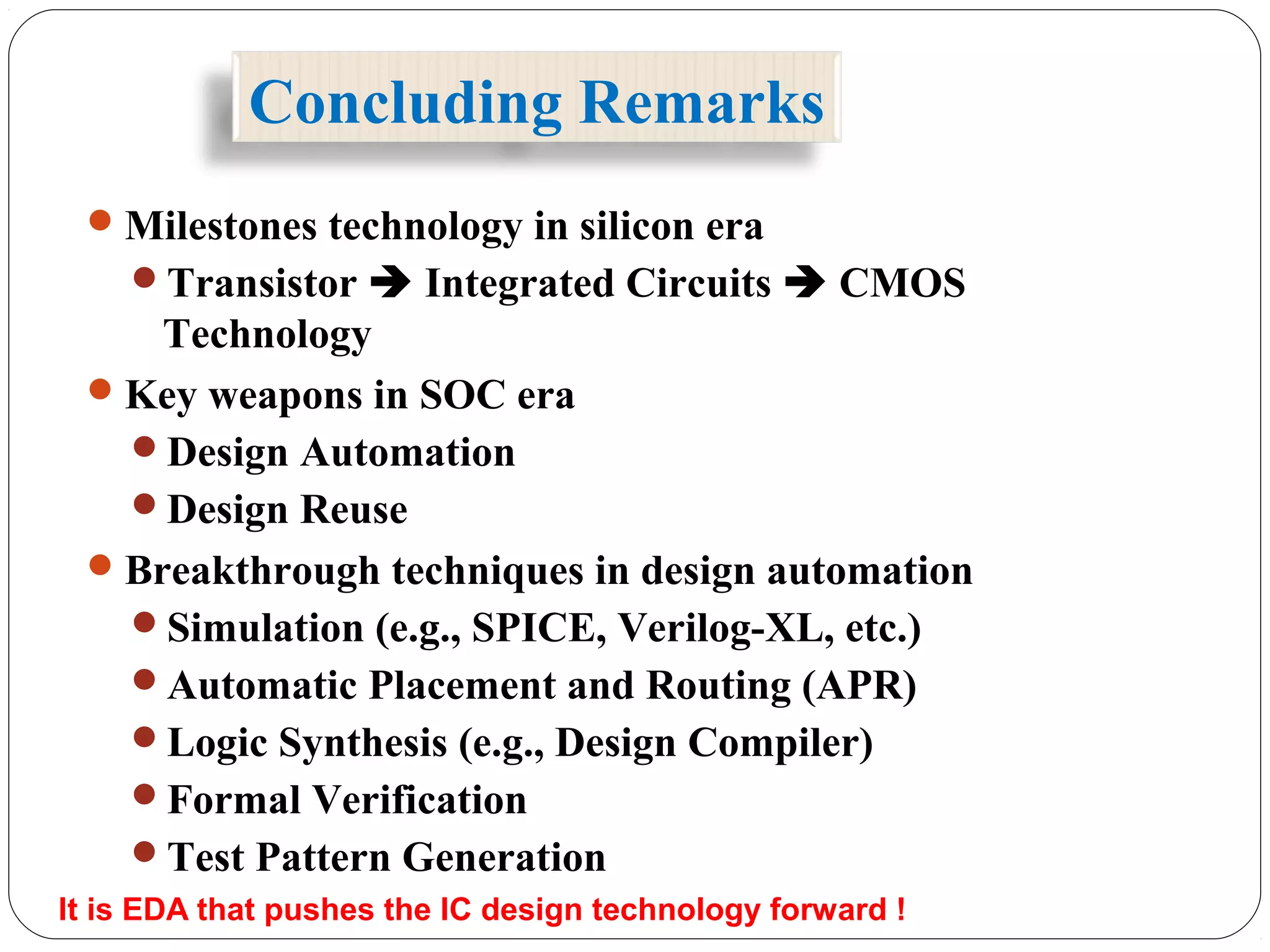 Concluding Remarks
Milestones technology in silicon era
Transistor  Integrated Circuits  CMOS
Technology
Key weapons in SOC era
Design Automation
Design Reuse
Breakthrough techniques in design automation
Simulation (e.g., SPICE, Verilog-XL, etc.)
Automatic Placement and Routing (APR)
Logic Synthesis (e.g., Design Compiler)
Formal Verification
Test Pattern Generation
It is EDA that pushes the IC design technology forward !
 