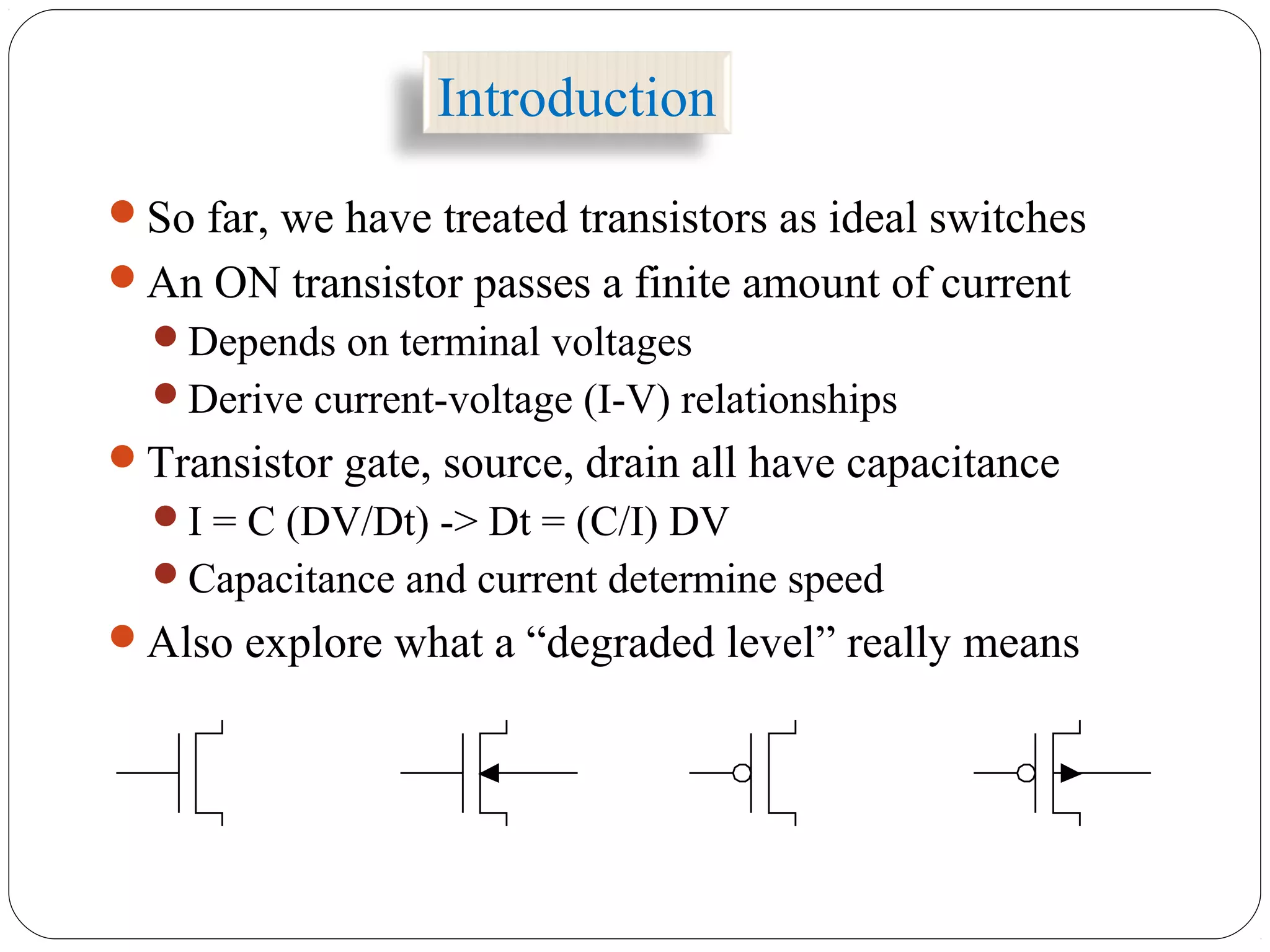 Introduction
So far, we have treated transistors as ideal switches
An ON transistor passes a finite amount of current
Depends on terminal voltages
Derive current-voltage (I-V) relationships
Transistor gate, source, drain all have capacitance
I = C (DV/Dt) -> Dt = (C/I) DV
Capacitance and current determine speed
Also explore what a “degraded level” really means
 