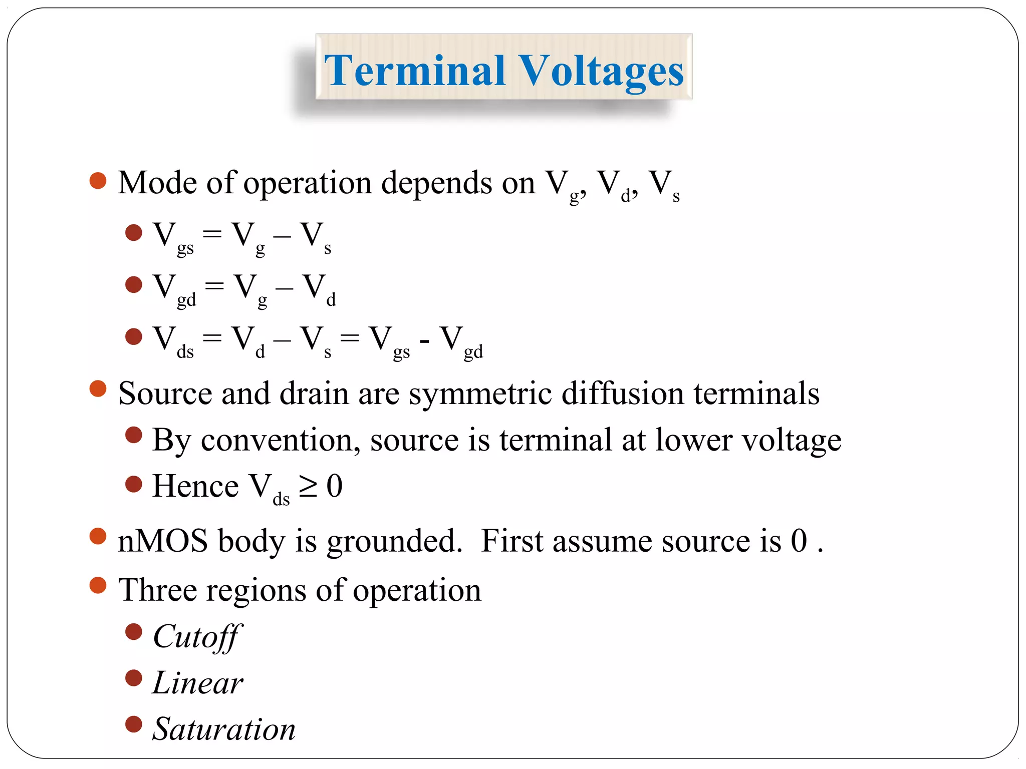 Terminal Voltages
Mode of operation depends on Vg, Vd, Vs
Vgs = Vg – Vs
Vgd = Vg – Vd
Vds = Vd – Vs = Vgs - Vgd
Source and drain are symmetric diffusion terminals
By convention, source is terminal at lower voltage
Hence Vds ≥ 0
nMOS body is grounded. First assume source is 0 .
Three regions of operation
Cutoff
Linear
Saturation
 