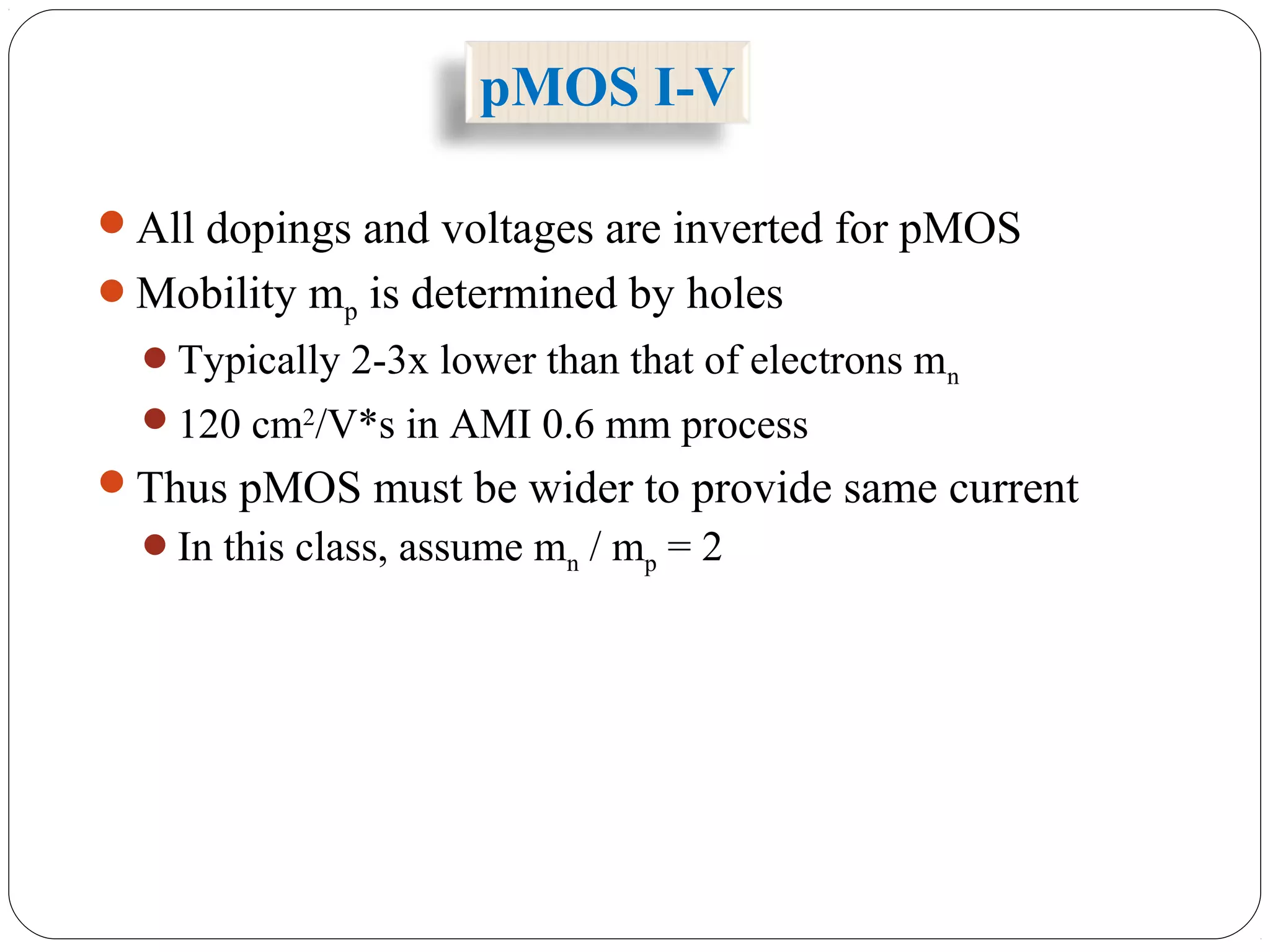 pMOS I-V
All dopings and voltages are inverted for pMOS
Mobility mp is determined by holes
Typically 2-3x lower than that of electrons mn
120 cm2
/V*s in AMI 0.6 mm process
Thus pMOS must be wider to provide same current
In this class, assume mn / mp = 2
 