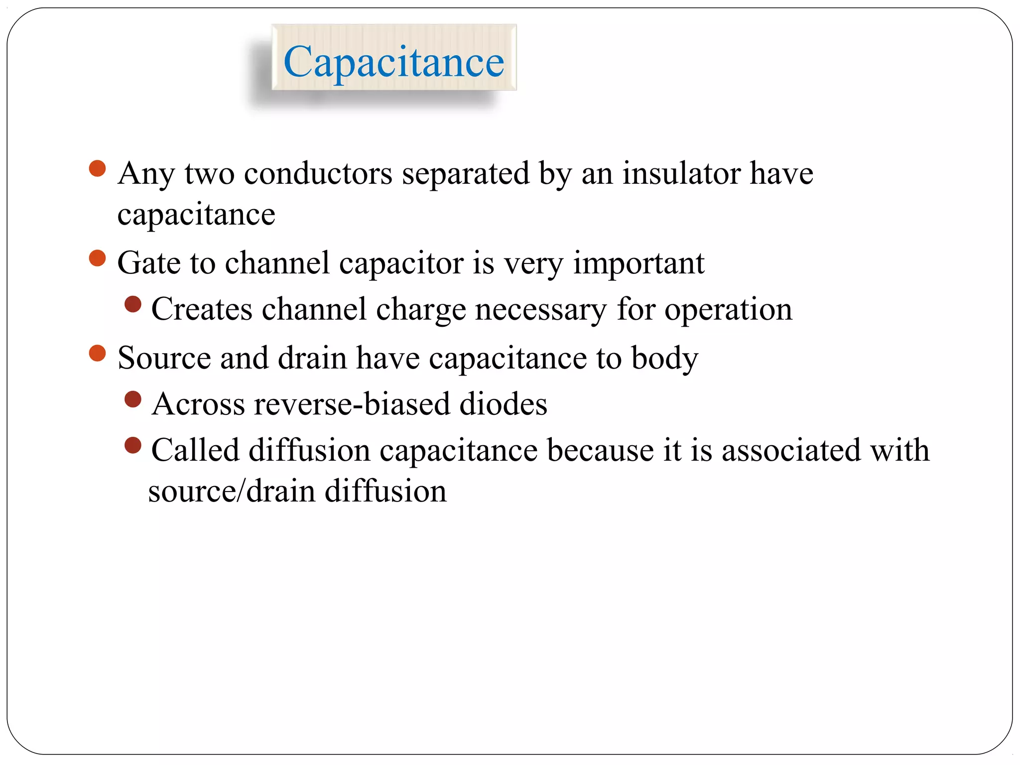 Capacitance
Any two conductors separated by an insulator have
capacitance
Gate to channel capacitor is very important
Creates channel charge necessary for operation
Source and drain have capacitance to body
Across reverse-biased diodes
Called diffusion capacitance because it is associated with
source/drain diffusion
 
